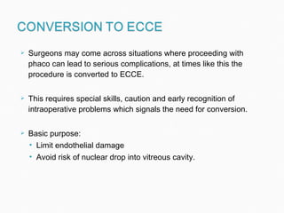 Surgeons may come across situations where proceeding with phaco can lead to serious complications, at times like this the procedure is converted to ECCE. This requires special skills, caution and early recognition of intraoperative problems which signals the need for conversion.  Basic purpose: Limit endothelial damage Avoid risk of nuclear drop into vitreous cavity. 