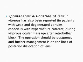 Spontaneous dislocation of lens   in vitreous has also been reported (in patients with weak and degenerated zonules especially with hypermature cataract) during vigorous ocular massage after retrobulbar block. The operation should be postponed and further management is on the lines of posterior dislocation of lens 
