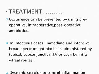 Occurrence can be prevented by using pre-operative, intraoperative,post-operative antibiotics. In infectious cases  immediate and intensive broad spectrum antibiotics is administered by topical, subconjunctival,I.V or even by intra vitreal routes. Systemic steroids to control inflammation 