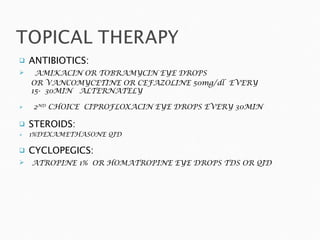 ANTIBIOTICS: AMIKACIN OR TOBRAMYCIN EYE DROPS OR VANCOMYCETINE OR CEFAZOLINE 50mg/dl  EVERY  15-  30MIN  ALTERNATELY 2 ND  CHOICE  CIPROFLOXACIN EYE DROPS EVERY 30MIN STEROIDS: 1%DEXAMETHASONE QID CYCLOPEGICS: ATROPINE 1%  OR HOMATROPINE EYE DROPS TDS OR QID 