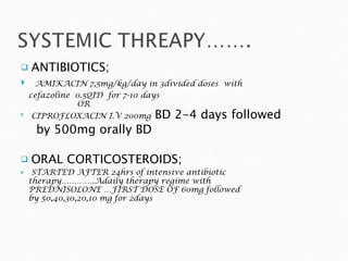 ANTIBIOTICS; AMIKACIN 7,5mg/kg/day in 3divided doses  with  cefazoline  0.5QID  for 7-10 days OR CIPROFLOXACIN I.V 200mg  BD 2-4 days followed  by 500mg orally BD ORAL CORTICOSTEROIDS; STARTED AFTER 24hrs of intensive antibiotic  therapy………….Adaily therapy regime with  PREDNISOLONE …FIRST DOSE OF 60mg followed  by 50,40,30,20,10 mg for 2days 