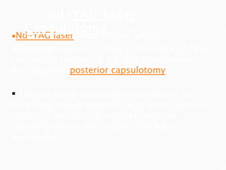 Nd -YAG laser  (neodymium-yttrium-aluminum-garnet) is used to disrupt and clear the central portion of the opacified posterior lens capsule ( posterior  capsulotomy ). This creates a clear central visual axis for improving visual acuity. In very thick opacified posterior capsules, a surgical (manual) capsulectomy is the surgical procedure performed . Nd-YAG Laser Capsulotomy  