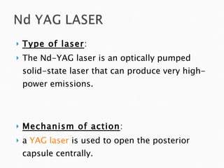 Type of laser : The Nd-YAG laser is an optically pumped solid-state laser that can produce very high-power emissions. Mechanism of action : a  YAG laser  is used to open the posterior capsule centrally.  