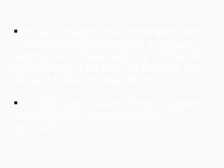 the laser treatment is performed with a slit-lamp delivery system using an appropriate contact lens (i.e., Abraham capsulotomy YAG lens) to stabilize the eye and focus the laser beam. The YAG laser causes photodisruption with the shock wave travelling anteriorly 