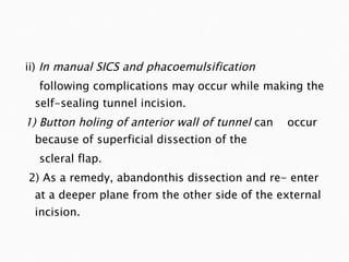 ii)  In manual SICS and phacoemulsification following complications may occur while making the self-sealing tunnel incision. 1) Button holing of anterior wall of tunnel  can  occur because of superficial dissection of the scleral flap. 2) As a remedy, abandonthis dissection and re- enter at a deeper plane from the other side of the external incision. 