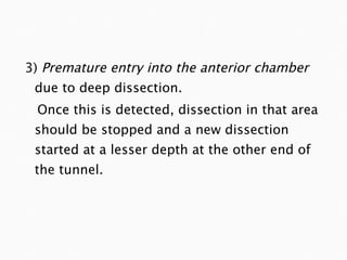 3)  Premature entry into the anterior chamber  due to deep dissection.  Once this is detected, dissection in that area should be stopped and a new dissection started at a lesser depth at the other end of the tunnel. 