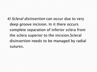 4) Scleral disinsertion  can occur due to very deep groove incision. In it there occurs complete separation of inferior sclera from the sclera superior to the incision.Scleral disinsertion needs to be managed by radial sutures. 