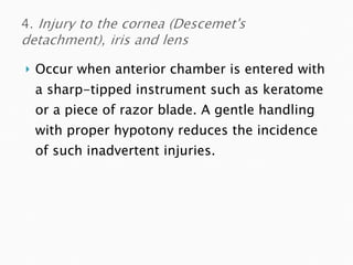 Occur when anterior chamber is entered with a sharp-tipped instrument such as keratome or a piece of razor blade. A gentle handling with proper hypotony reduces the incidence of such inadvertent injuries. 