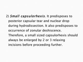 2)  Small capsulorhexis .  It predisposes to posterior capsular tear and nuclear drop during hydrodissection. It also predisposes to occurrence of zonular deshiscence. Therefore, a small sized capsulorhexis should always be enlarged by 2 or 3 relaxing incisions before proceeding further. 