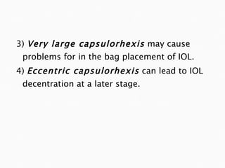 3)  Very large capsulorhexis   may cause problems for in the bag placement of IOL. 4)  Eccentric capsulorhexis   can lead to IOL decentration at a later stage. 