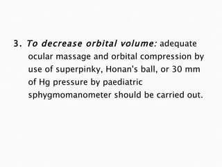 3.  To decrease orbital volume:   adequate ocular massage and orbital compression by use of superpinky, Honan's ball, or 30 mm of Hg pressure by paediatric sphygmomanometer should be carried out. 