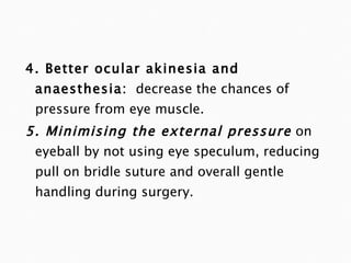 4. Better ocular akinesia and anaesthesia:   decrease the chances of pressure from eye muscle. 5. Minimising the external pressure   on eyeball by not using eye speculum, reducing pull on bridle suture and overall gentle handling during surgery. 