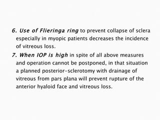 6. Use of Flieringa ring   to prevent collapse of sclera especially in myopic patients decreases the incidence of vitreous loss. 7. When IOP is high   in spite of all above measures and operation cannot be postponed, in that situation a planned posterior-sclerotomy with drainage of vitreous from pars plana will prevent rupture of the anterior hyaloid face and vitreous loss. 