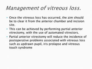 Once the vitreous loss has occurred, the aim should be to clear it from the anterior chamber and incision site.  This can be achieved by performing partial anterior vitrectomy, with the use of automated vitrectors. Partial anterior vitrectomy will reduce the incidence of postoperative problems associated with vitreous loss such as updrawn pupil, iris prolapse and vitreous touch syndrome 
