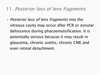 Posterior loss of lens fragments  into the vitreous cavity may occur after PCR or zonular dehiscence during phacoemulsification. It is potentially serious because it may result in glaucoma, chronic uveitis, chronic CME and even retinal detachment. 