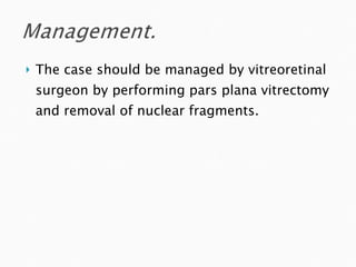 The case should be managed by vitreoretinal surgeon by performing pars plana vitrectomy and removal of nuclear fragments. 