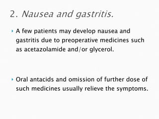 A few patients may develop nausea and gastritis due to preoperative medicines such as acetazolamide and/or glycerol.  Oral antacids and omission of further dose of such medicines usually relieve the symptoms. 