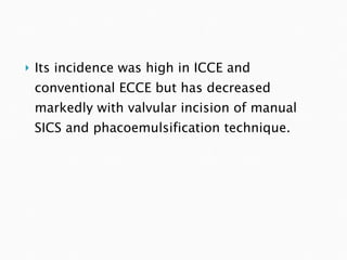 Its incidence was high in ICCE and conventional ECCE but has decreased markedly with valvular incision of manual SICS and phacoemulsification technique. 