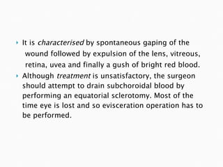 It is  characterised  by spontaneous gaping of the wound followed by expulsion of the lens, vitreous, retina, uvea and finally a gush of bright red blood. Although  treatment  is unsatisfactory, the surgeon should attempt to drain subchoroidal blood by performing an equatorial sclerotomy. Most of the time eye is lost and so evisceration operation has to be performed. 