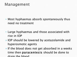 Most hyphaemas absorb spontaneously thus need no treatment Large hyphaemas and those associated with rise in IOP IOP should be lowered by acetazolamide and hyperosmotic agents If the blood does not get absorbed in a weeks time then  paracentesis  should be done to drain the blood 