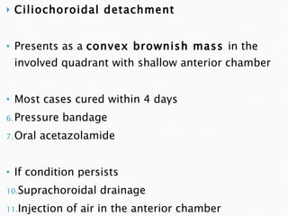 Ciliochoroidal detachment Presents as a  convex brownish mass  in the involved quadrant with shallow anterior chamber Most cases cured within 4 days Pressure bandage Oral acetazolamide If condition persists Suprachoroidal drainage Injection of air in the anterior chamber 