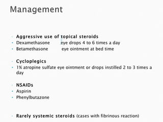 Aggressive use of topical steroids Dexamethasone  eye drops 4 to 6 times a day Betamethasone  eye ointment at bed time Cycloplegics 1% atropine sulfate eye ointment or drops instilled 2 to 3 times a day NSAIDs Aspirin Phenylbutazone Rarely systemic steroids  (cases with fibrinous reaction) 