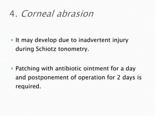 It may develop due to inadvertent injury during Schiotz tonometry. Patching with antibiotic ointment for a day and postponement of operation for 2 days is required. 