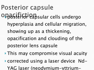 posterior capsular cells undergo hyperplasia and cellular migration, showing up as a thickening, opacification and clouding of the posterior lens capsule This may compromise visual acuity  corrected using a laser device  Nd-YAG laser (neodymium-yttrium-aluminum-garnet) 