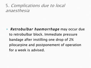 Retrobulbar haemorrhage   may occur due to retrobulbar block. Immediate pressure bandage after instilling one drop of 2% pilocarpine and postponement of operation for a week is advised. 