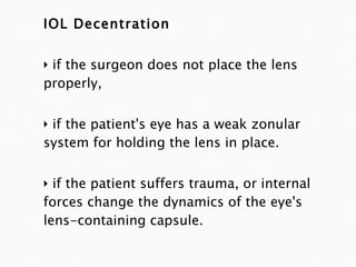 IOL Decentration if the surgeon does not place the lens properly,  if the patient's eye has a weak zonular system for holding the lens in place. if the patient suffers trauma, or internal forces change the dynamics of the eye's lens-containing capsule.  