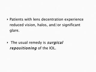 Patients with lens decentration experience reduced vision, halos, and/or significant glare. The usual remedy is  surgical repositioning  of the IOL. 