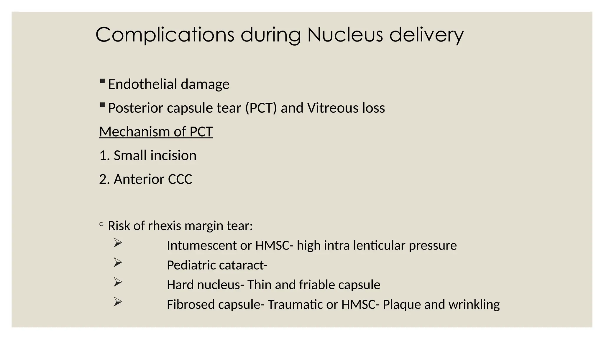 Complications during Nucleus delivery
Endothelial damage
Posterior capsule tear (PCT) and Vitreous loss
Mechanism of PCT
1. Small incision
2. Anterior CCC
◦ Risk of rhexis margin tear:
 Intumescent or HMSC- high intra lenticular pressure
 Pediatric cataract-
 Hard nucleus- Thin and friable capsule
 Fibrosed capsule- Traumatic or HMSC- Plaque and wrinkling
 