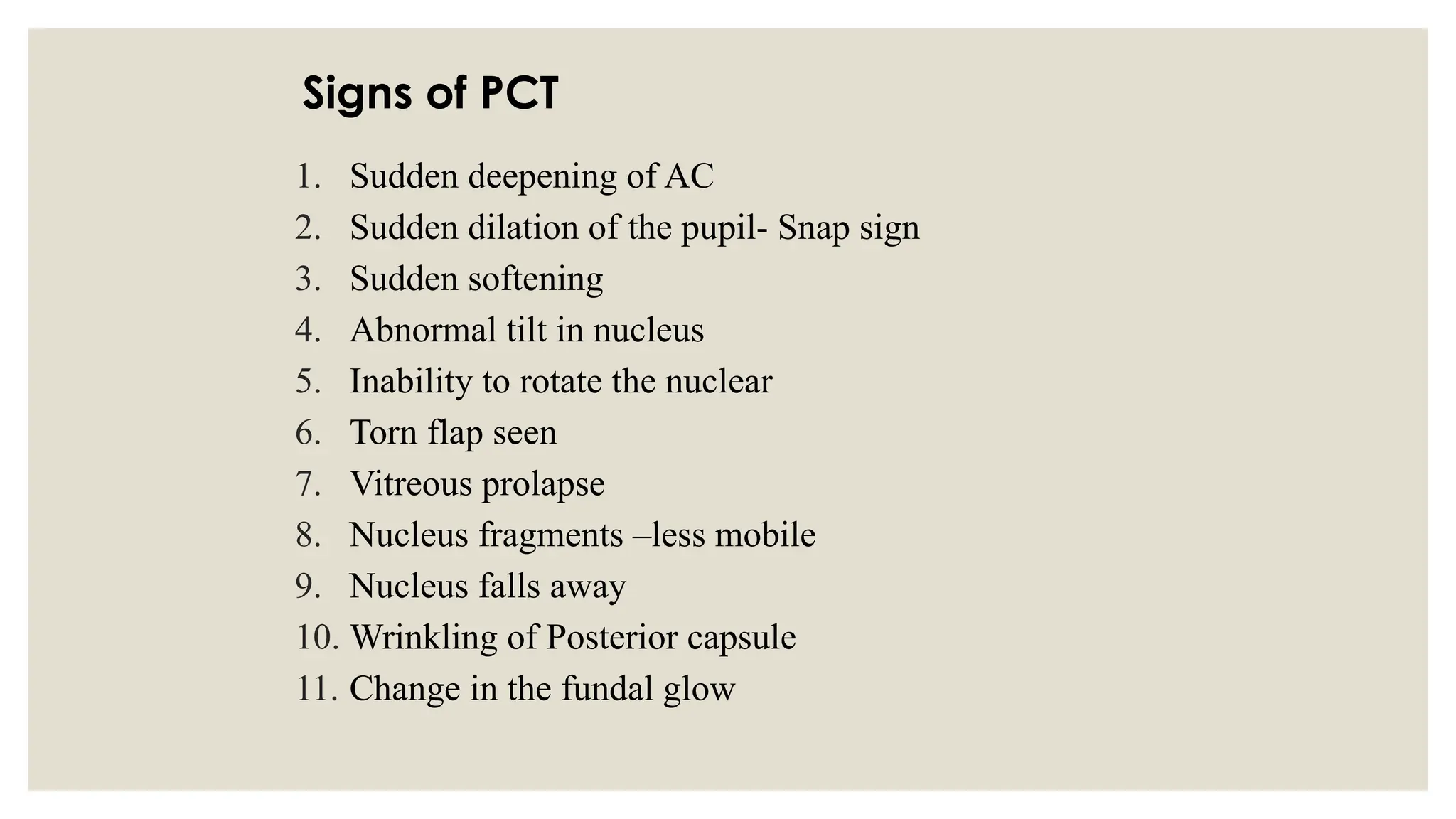 Signs of PCT
1. Sudden deepening of AC
2. Sudden dilation of the pupil- Snap sign
3. Sudden softening
4. Abnormal tilt in nucleus
5. Inability to rotate the nuclear
6. Torn flap seen
7. Vitreous prolapse
8. Nucleus fragments –less mobile
9. Nucleus falls away
10. Wrinkling of Posterior capsule
11. Change in the fundal glow
 