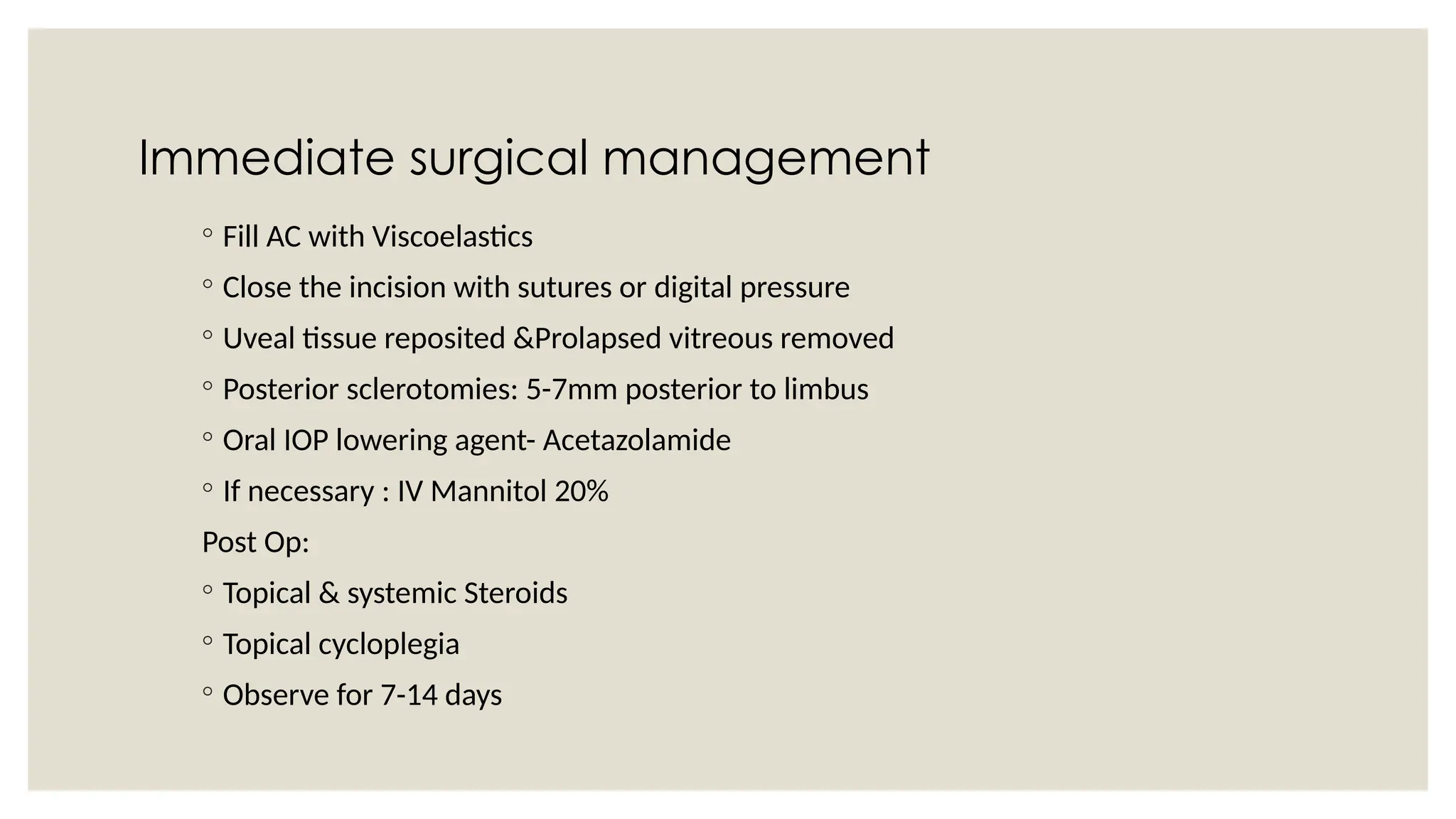 Immediate surgical management
◦ Fill AC with Viscoelastics
◦ Close the incision with sutures or digital pressure
◦ Uveal tissue reposited &Prolapsed vitreous removed
◦ Posterior sclerotomies: 5-7mm posterior to limbus
◦ Oral IOP lowering agent- Acetazolamide
◦ If necessary : IV Mannitol 20%
Post Op:
◦ Topical & systemic Steroids
◦ Topical cycloplegia
◦ Observe for 7-14 days
 