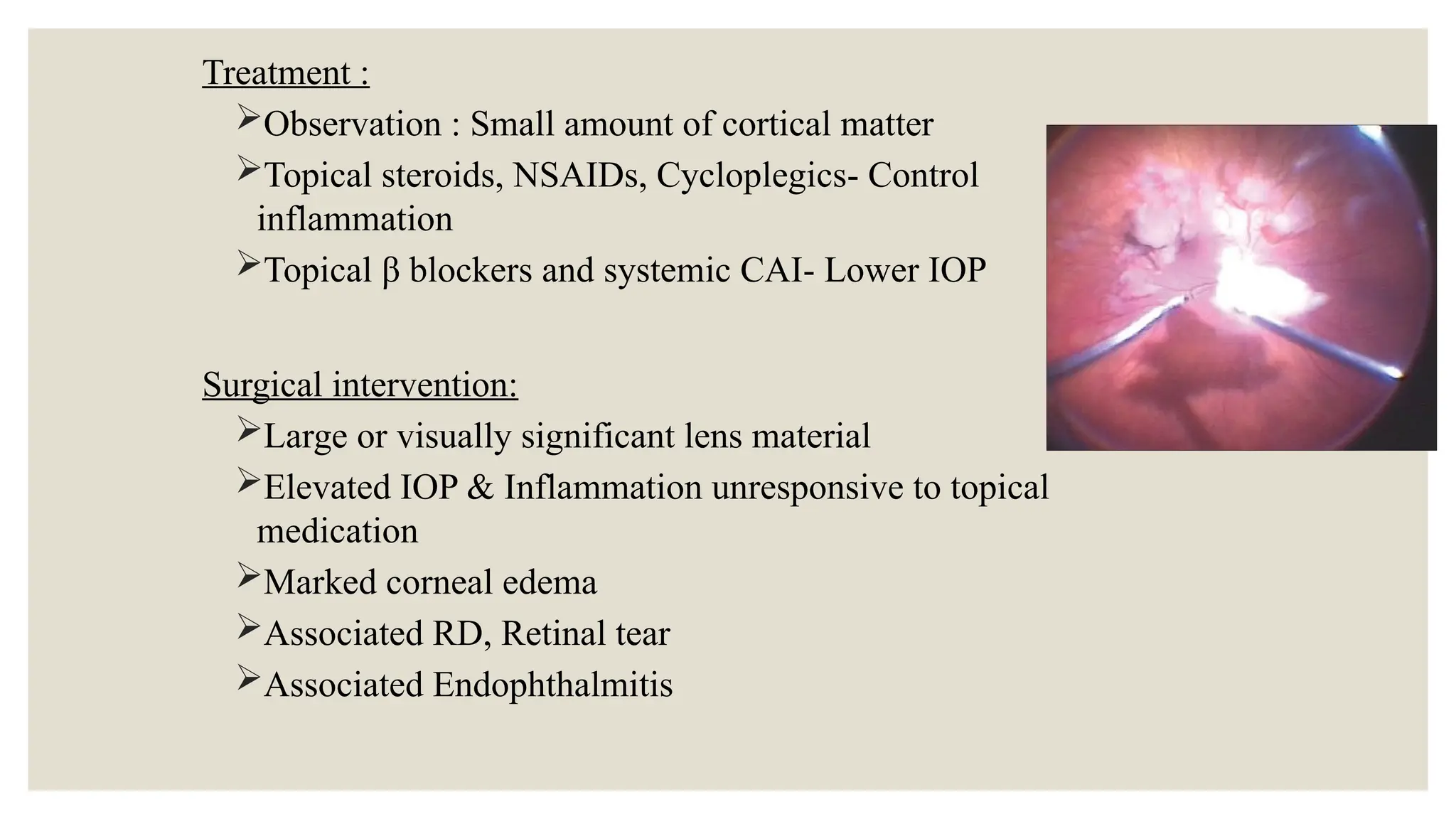 Treatment :
Observation : Small amount of cortical matter
Topical steroids, NSAIDs, Cycloplegics- Control
inflammation
Topical β blockers and systemic CAI- Lower IOP
Surgical intervention:
Large or visually significant lens material
Elevated IOP & Inflammation unresponsive to topical
medication
Marked corneal edema
Associated RD, Retinal tear
Associated Endophthalmitis
 