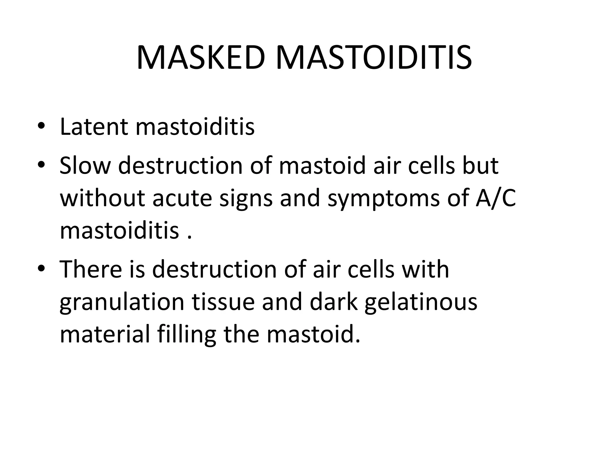 MASKED MASTOIDITIS
• Latent mastoiditis
• Slow destruction of mastoid air cells but
without acute signs and symptoms of A/C
mastoiditis .
• There is destruction of air cells with
granulation tissue and dark gelatinous
material filling the mastoid.
 