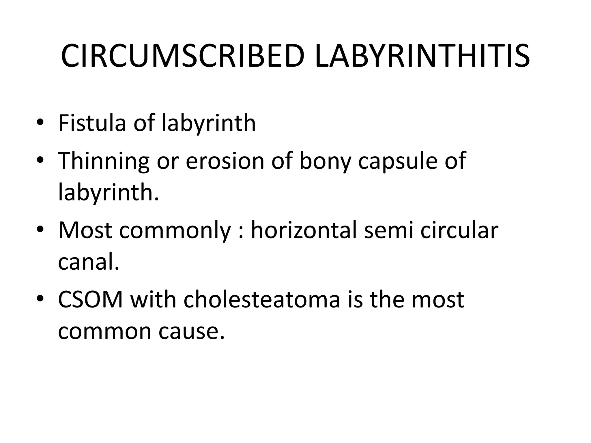 CIRCUMSCRIBED LABYRINTHITIS
• Fistula of labyrinth
• Thinning or erosion of bony capsule of
labyrinth.
• Most commonly : horizontal semi circular
canal.
• CSOM with cholesteatoma is the most
common cause.
 