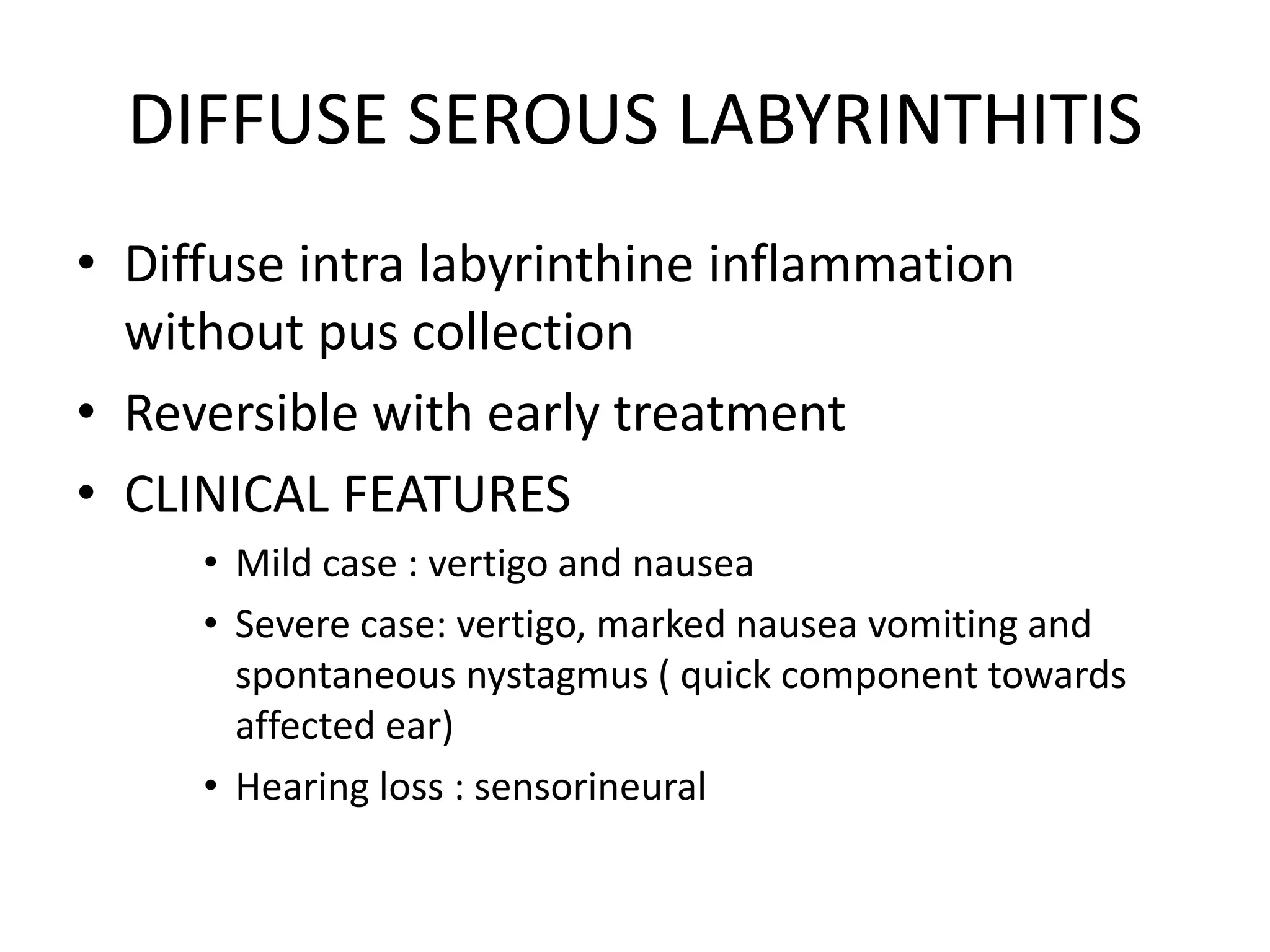DIFFUSE SEROUS LABYRINTHITIS
• Diffuse intra labyrinthine inflammation
without pus collection
• Reversible with early treatment
• CLINICAL FEATURES
• Mild case : vertigo and nausea
• Severe case: vertigo, marked nausea vomiting and
spontaneous nystagmus ( quick component towards
affected ear)
• Hearing loss : sensorineural
 