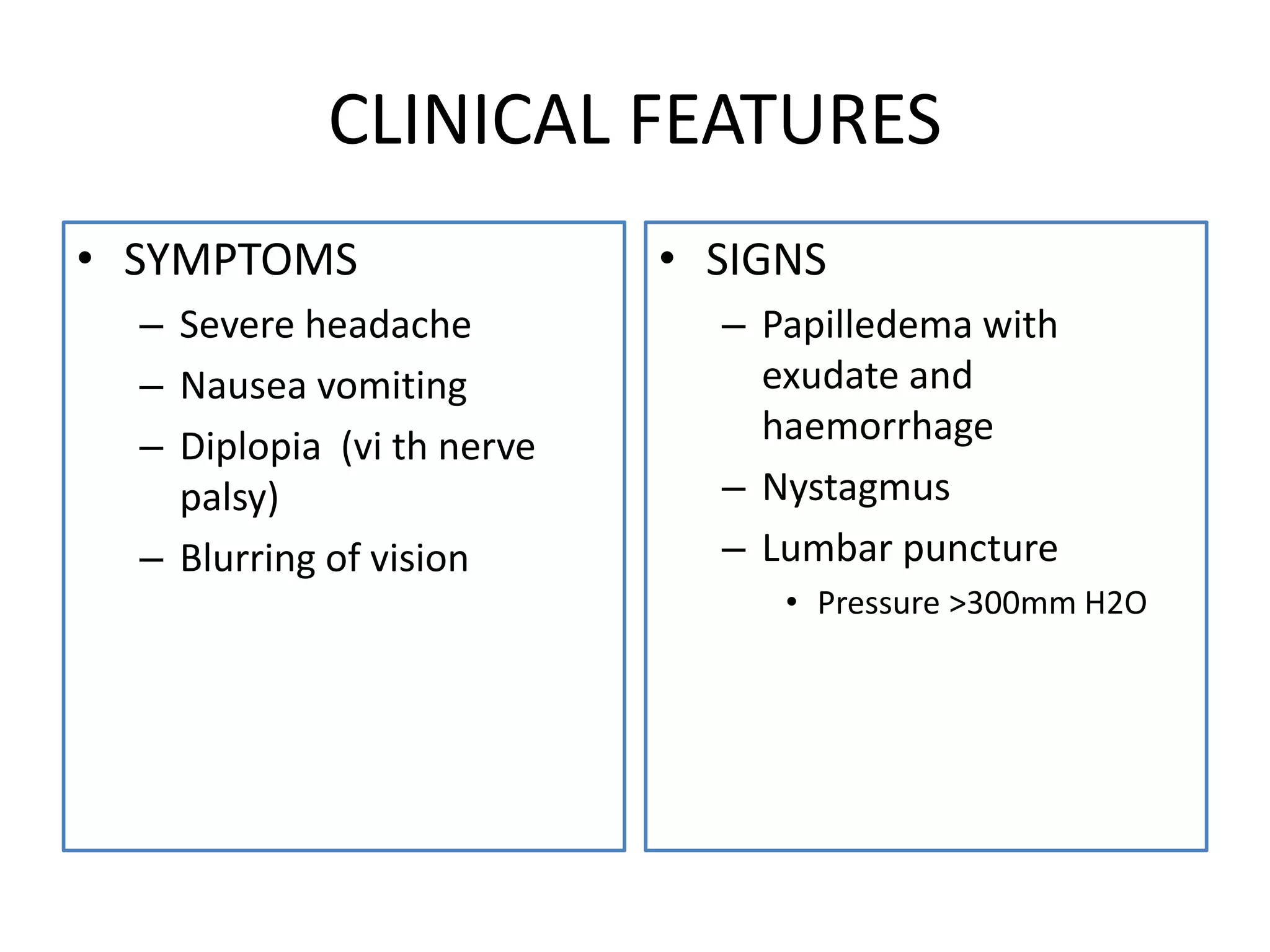 CLINICAL FEATURES
• SYMPTOMS
– Severe headache
– Nausea vomiting
– Diplopia (vi th nerve
palsy)
– Blurring of vision
• SIGNS
– Papilledema with
exudate and
haemorrhage
– Nystagmus
– Lumbar puncture
• Pressure >300mm H2O
 