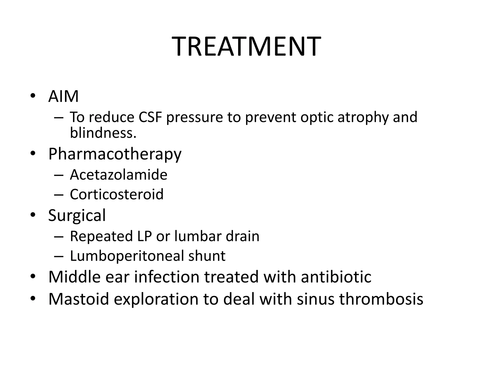 TREATMENT
• AIM
– To reduce CSF pressure to prevent optic atrophy and
blindness.
• Pharmacotherapy
– Acetazolamide
– Corticosteroid
• Surgical
– Repeated LP or lumbar drain
– Lumboperitoneal shunt
• Middle ear infection treated with antibiotic
• Mastoid exploration to deal with sinus thrombosis
 