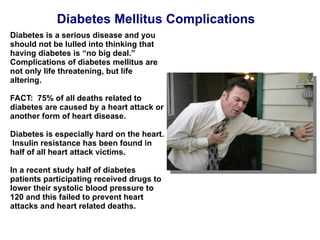 Diabetes Mellitus Complications Diabetes is a serious disease and you should not be lulled into thinking that having diabetes is “no big deal.”  Complications of diabetes mellitus are not only life threatening, but life altering. FACT:  75% of all deaths related to diabetes are caused by a heart attack or another form of heart disease. Diabetes is especially hard on the heart.  Insulin resistance has been found in half of all heart attack victims. In a recent study half of diabetes patients participating received drugs to lower their systolic blood pressure to 120 and this failed to prevent heart attacks and heart related deaths. 