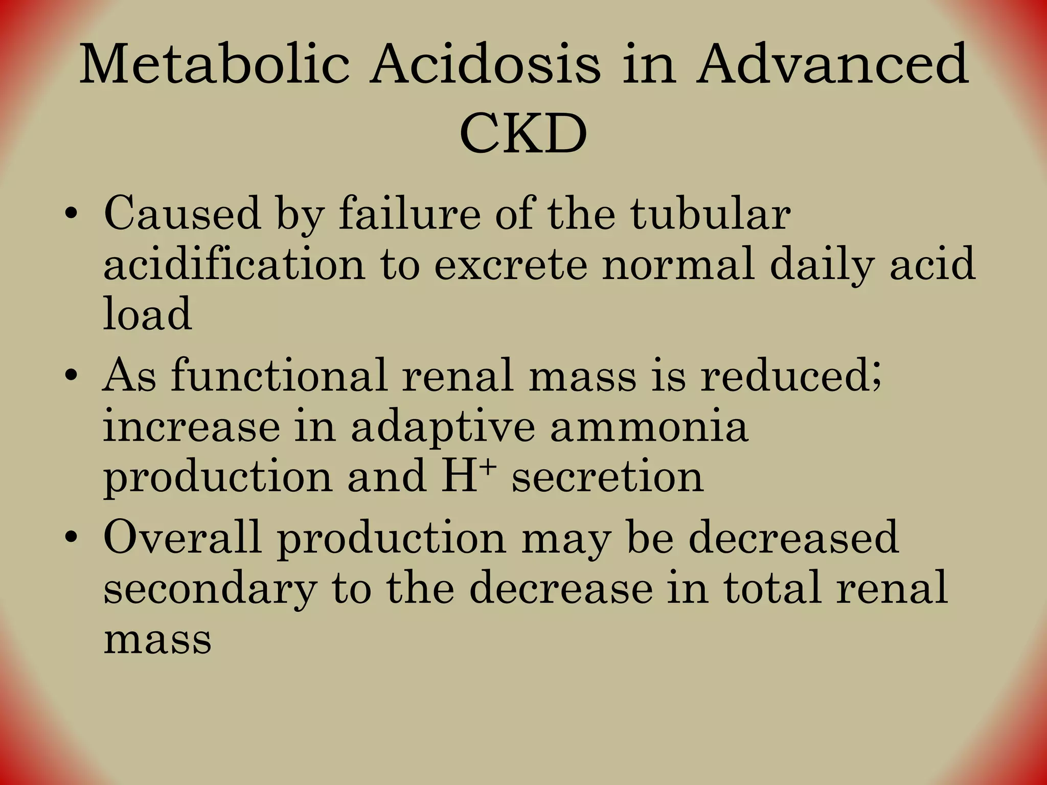 Metabolic Acidosis in Advanced
CKD
• Caused by failure of the tubular
acidification to excrete normal daily acid
load
• As functional renal mass is reduced;
increase in adaptive ammonia
production and H+ secretion
• Overall production may be decreased
secondary to the decrease in total renal
mass
 