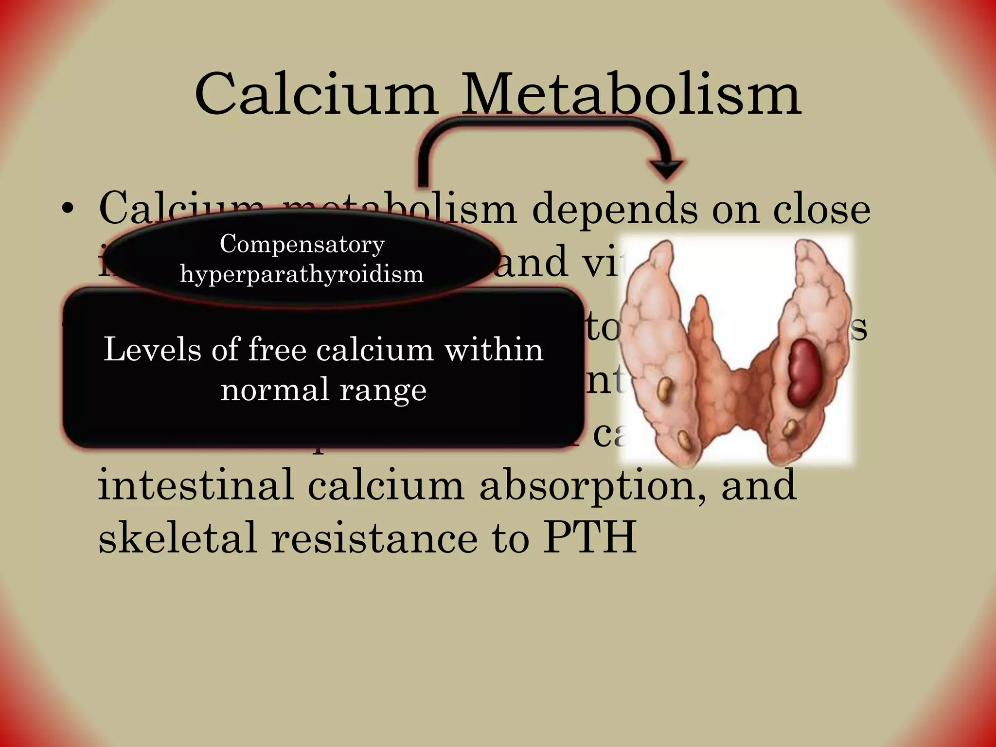 Calcium Metabolism
• Calcium metabolism depends on close
interaction of PTH and vitamin D
• Total serum Ca++ tends to decrease as
result of phosphate retention and
decreased production of calcitriol,
intestinal calcium absorption, and
skeletal resistance to PTH
Levels of free calcium within
normal range
Compensatory
hyperparathyroidism
 