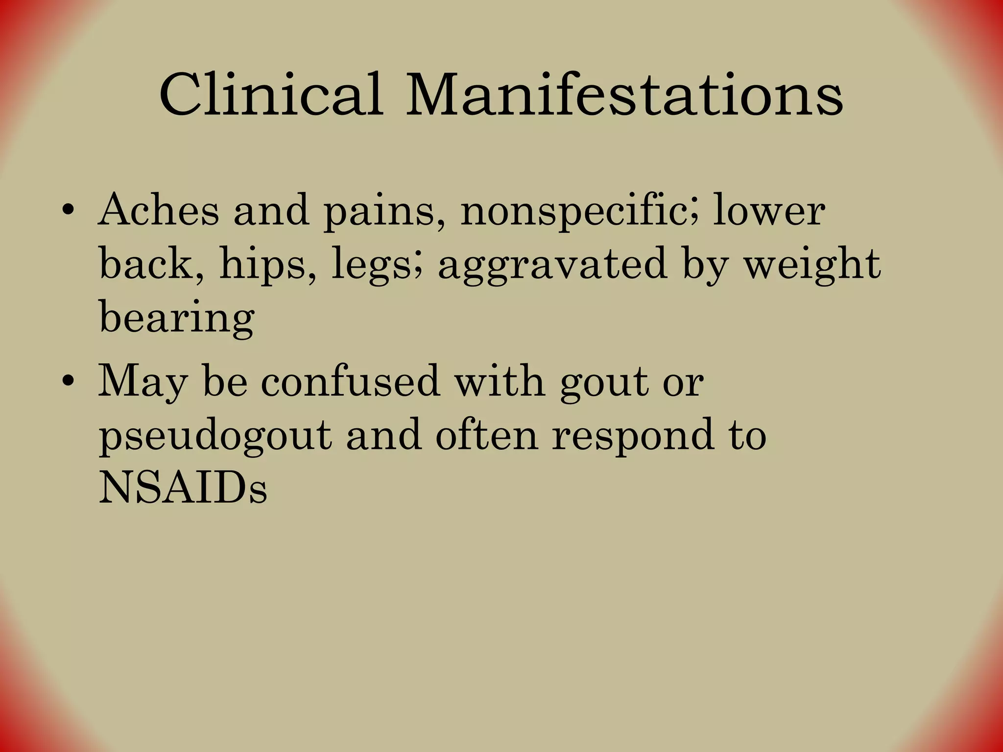Clinical Manifestations
• Aches and pains, nonspecific; lower
back, hips, legs; aggravated by weight
bearing
• May be confused with gout or
pseudogout and often respond to
NSAIDs
 
