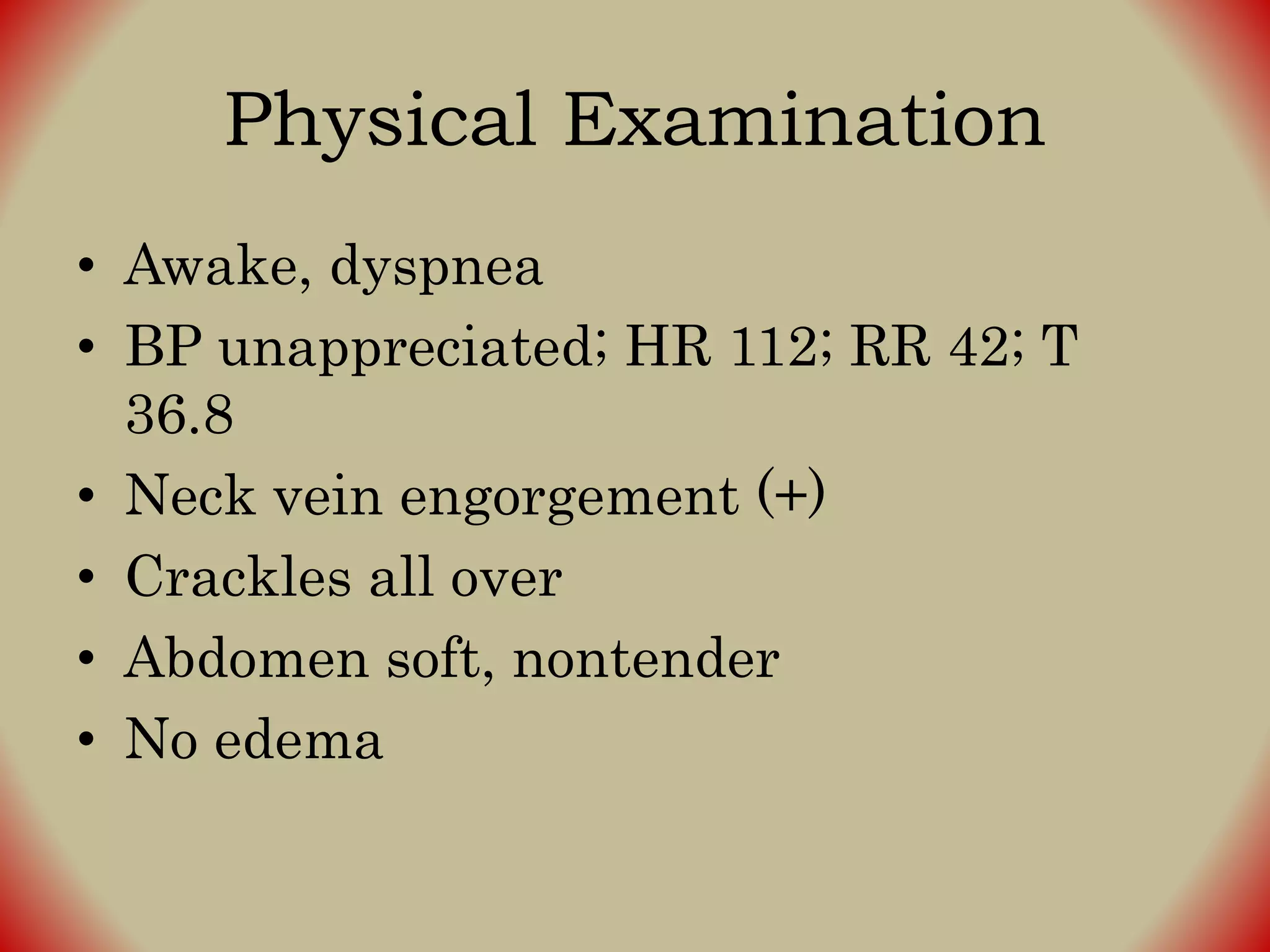 Physical Examination
• Awake, dyspnea
• BP unappreciated; HR 112; RR 42; T
36.8
• Neck vein engorgement (+)
• Crackles all over
• Abdomen soft, nontender
• No edema
 