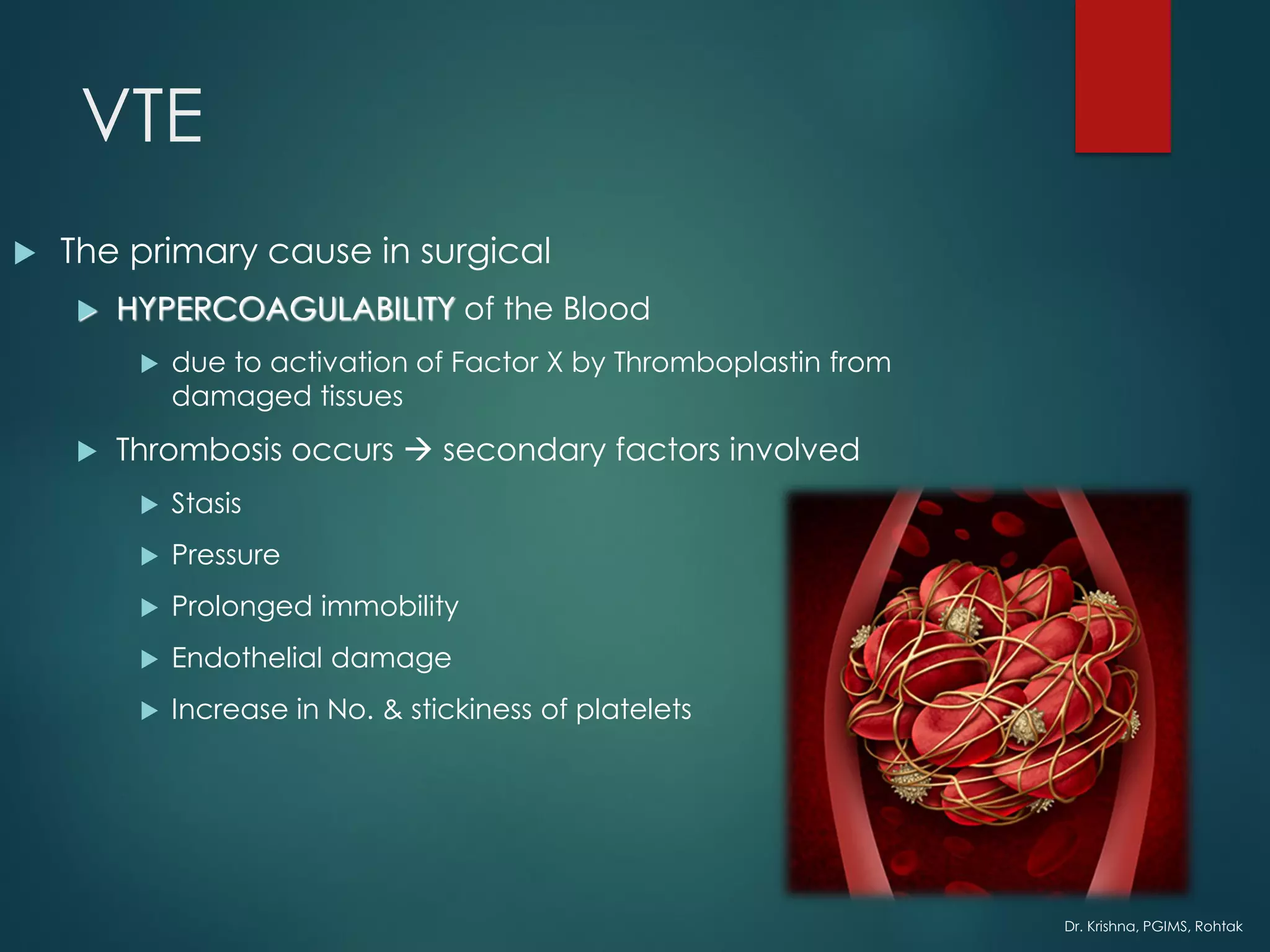 Dr. Krishna, PGIMS, Rohtak
VTE
 The primary cause in surgical
 HYPERCOAGULABILITY of the Blood
 due to activation of Factor X by Thromboplastin from
damaged tissues
 Thrombosis occurs → secondary factors involved
 Stasis
 Pressure
 Prolonged immobility
 Endothelial damage
 Increase in No. & stickiness of platelets
 