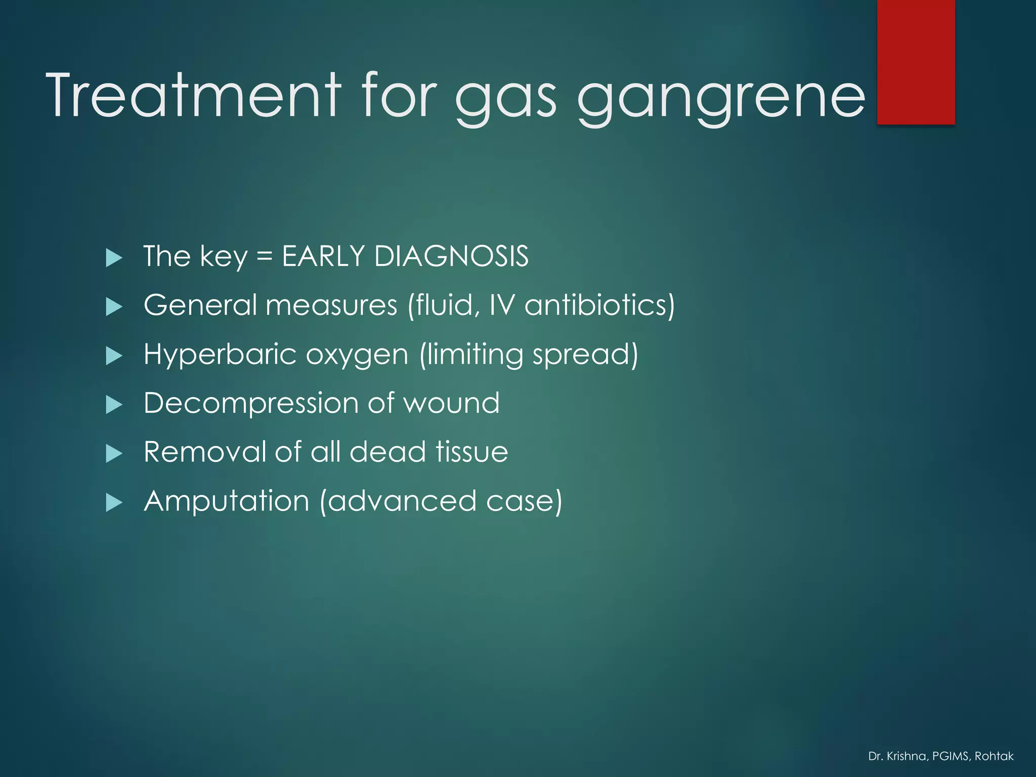 Dr. Krishna, PGIMS, Rohtak
Treatment for gas gangrene
 The key = EARLY DIAGNOSIS
 General measures (fluid, IV antibiotics)
 Hyperbaric oxygen (limiting spread)
 Decompression of wound
 Removal of all dead tissue
 Amputation (advanced case)
 