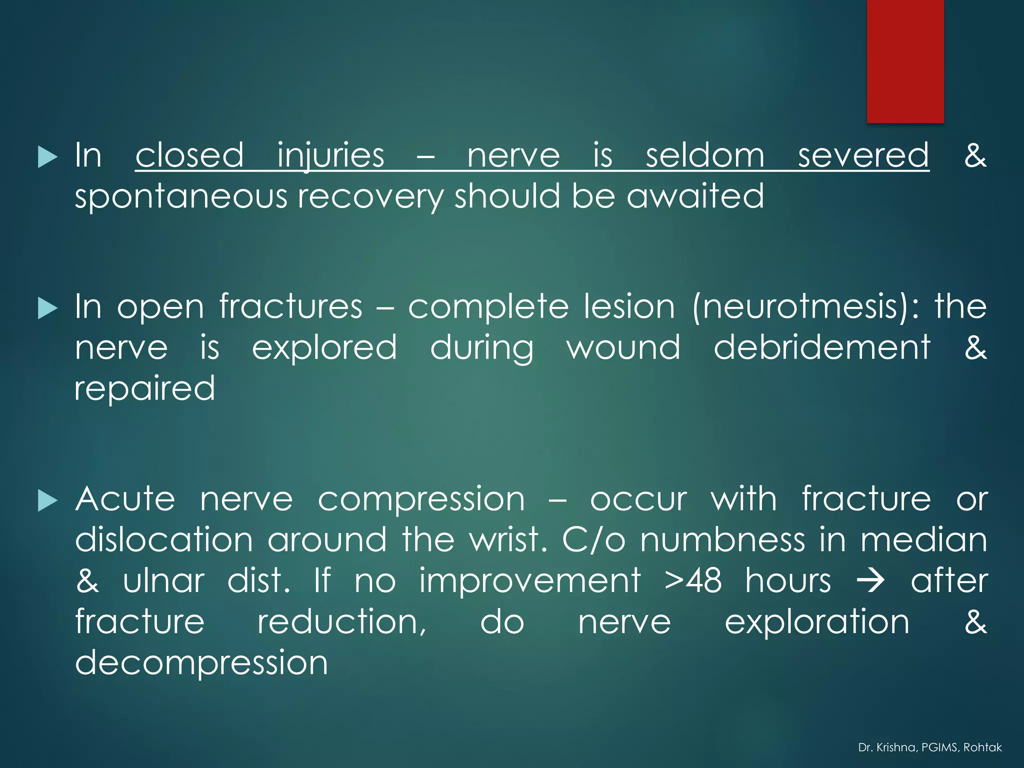 Dr. Krishna, PGIMS, Rohtak
 In closed injuries – nerve is seldom severed &
spontaneous recovery should be awaited
 In open fractures – complete lesion (neurotmesis): the
nerve is explored during wound debridement &
repaired
 Acute nerve compression – occur with fracture or
dislocation around the wrist. C/o numbness in median
& ulnar dist. If no improvement >48 hours → after
fracture reduction, do nerve exploration &
decompression
 