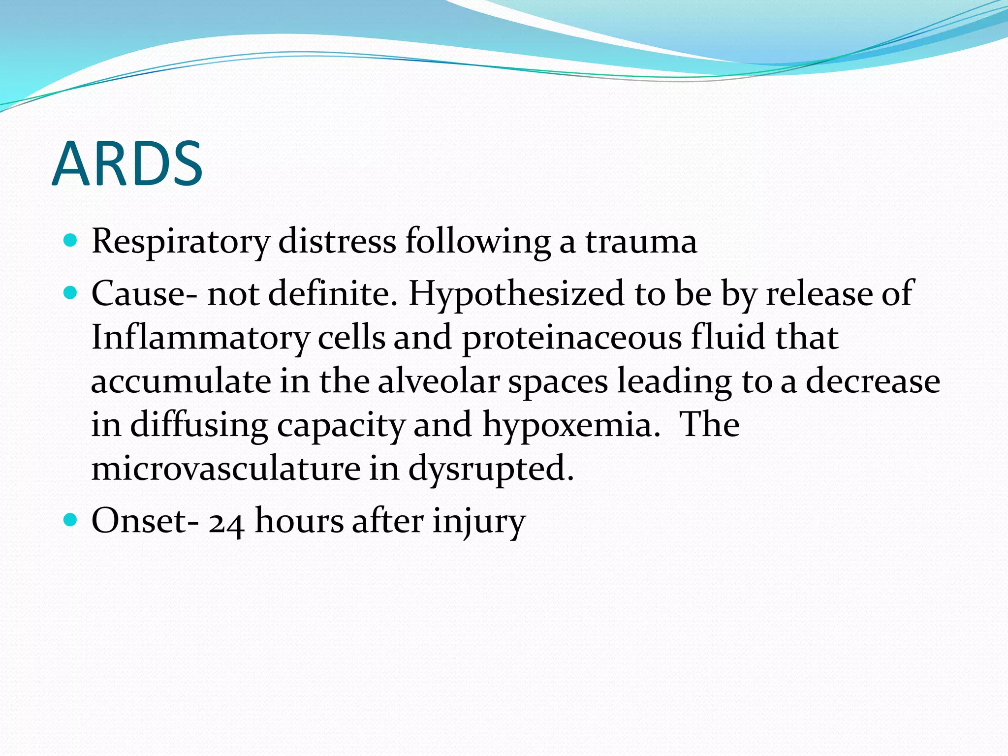 ARDS
 Respiratory distress following a trauma
 Cause- not definite. Hypothesized to be by release of
Inflammatory cells and proteinaceous fluid that
accumulate in the alveolar spaces leading to a decrease
in diffusing capacity and hypoxemia. The
microvasculature in dysrupted.
 Onset- 24 hours after injury
 