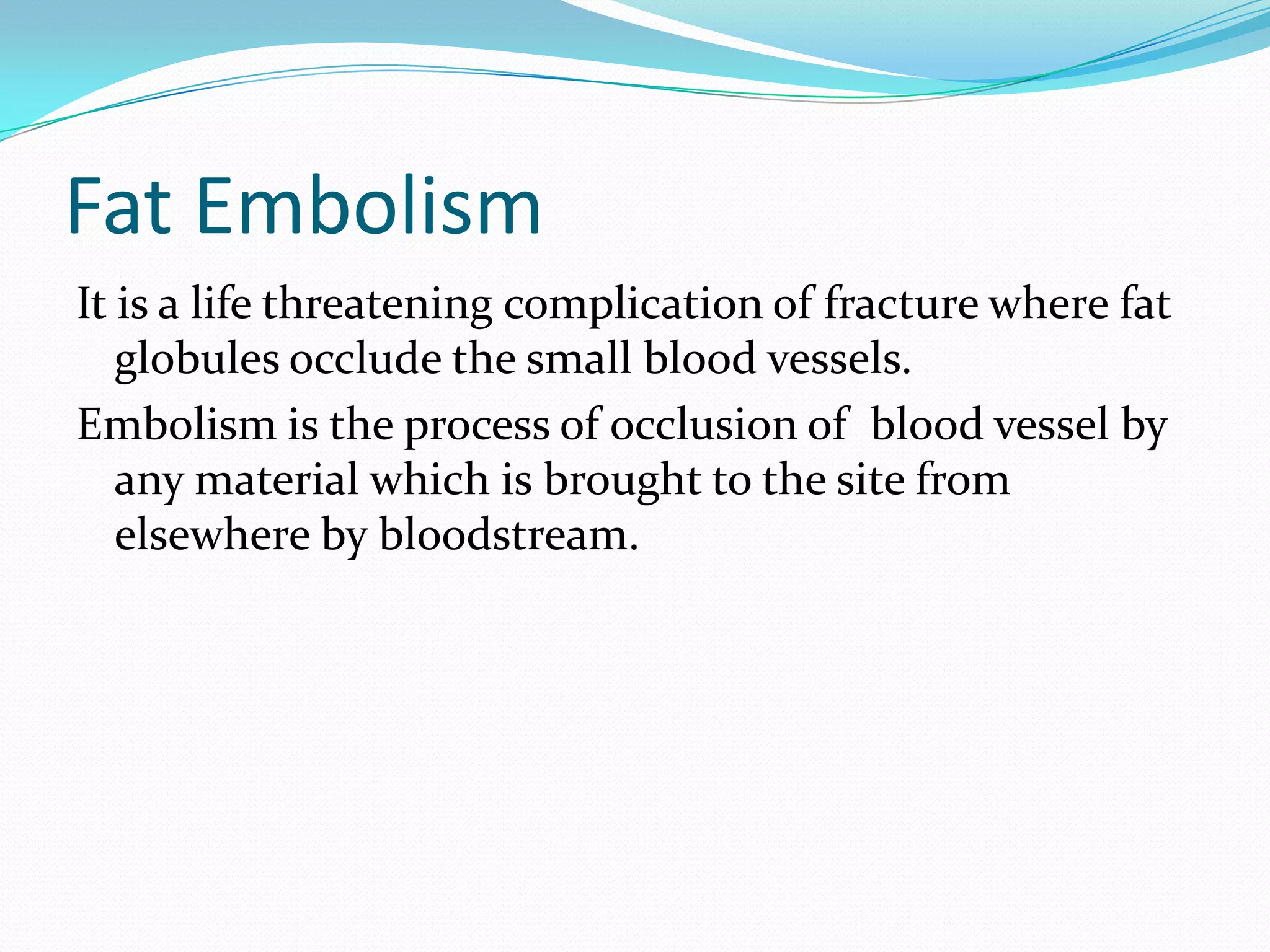 Fat Embolism
It is a life threatening complication of fracture where fat
globules occlude the small blood vessels.
Embolism is the process of occlusion of blood vessel by
any material which is brought to the site from
elsewhere by bloodstream.
 